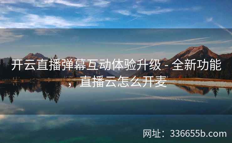 开云直播弹幕互动体验升级 - 全新功能，直播云怎么开麦