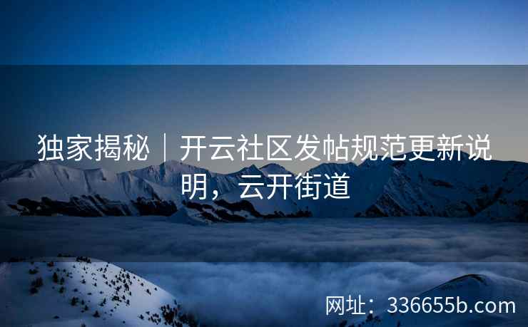 独家揭秘｜开云社区发帖规范更新说明，云开街道