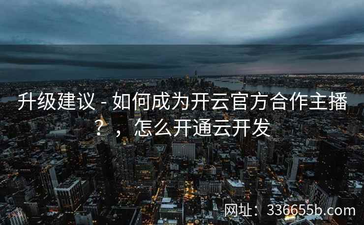 升级建议 - 如何成为开云官方合作主播？，怎么开通云开发