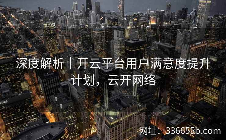 深度解析|开云平台用户满意度提升计划,云开网络 深度解析|开云平台用户满意度提升计划,云开网络