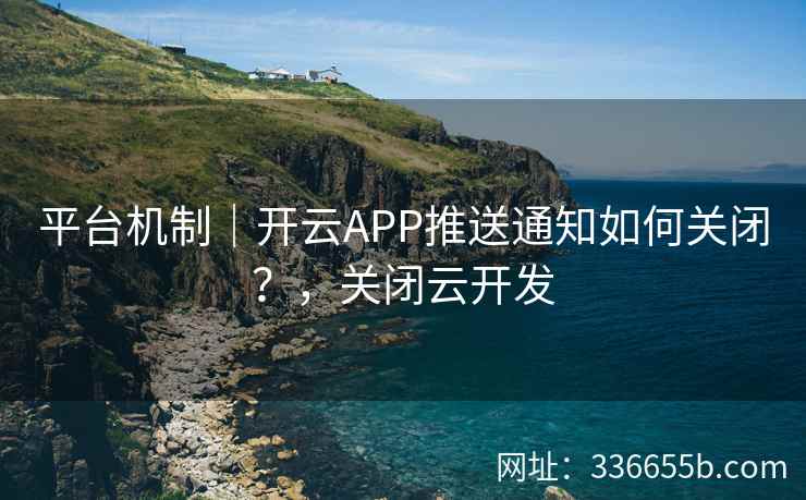 平台机制｜开云APP推送通知如何关闭？，关闭云开发