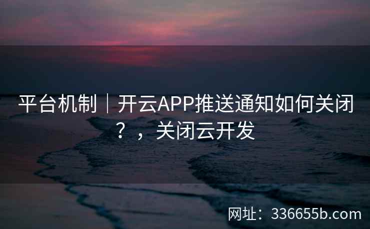 平台机制|开云APP推送通知如何关闭?,关闭云开发 平台机制|开云APP推送通知如何关闭?,关闭云开发