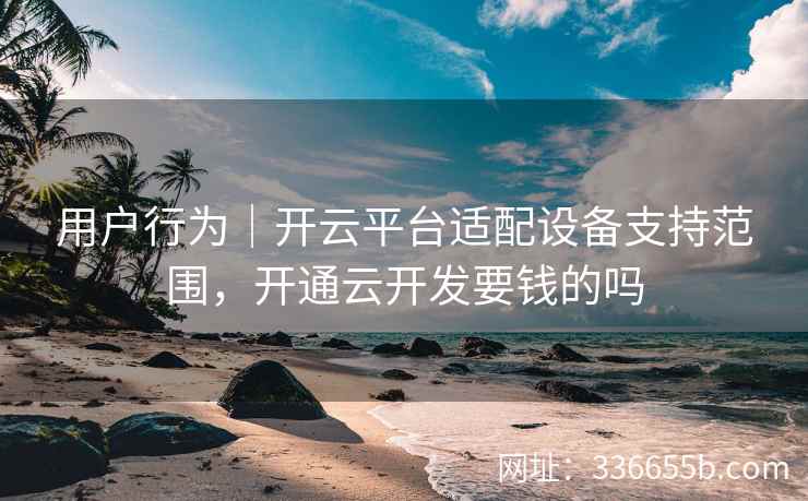 用户行为|开云平台适配设备支持范围,开通云开发要钱的吗 用户行为|开云平台适配设备支持范围,开通云开发要钱的吗