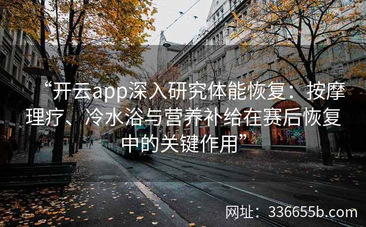 “开云app深入研究体能恢复:按摩理疗、冷水浴与营养补给在赛后恢复中的关键作用” “开云app深入研究体能恢复:按摩理疗、冷水浴与营养补给在赛后恢复中的关键作用”