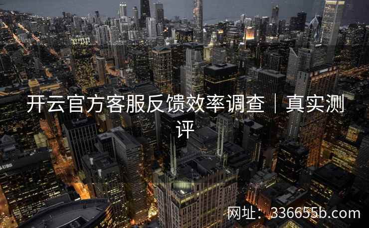 开云官方客服反馈效率调查|真实测评 开云官方客服反馈效率调查|真实测评