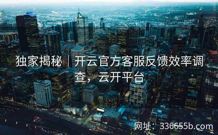 独家揭秘｜开云官方客服反馈效率调查，云开平台