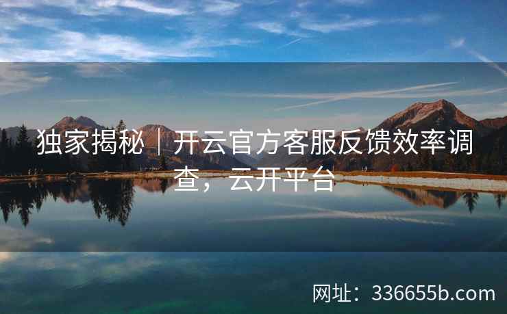 独家揭秘|开云官方客服反馈效率调查,云开平台 独家揭秘|开云官方客服反馈效率调查,云开平台